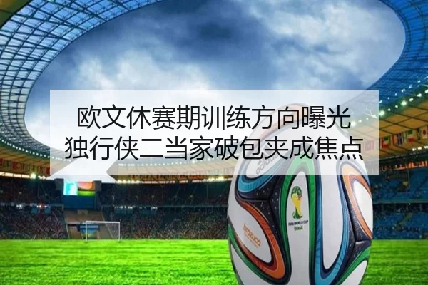 欧文休赛期训练方向曝光 独行侠二当家破包夹成焦点