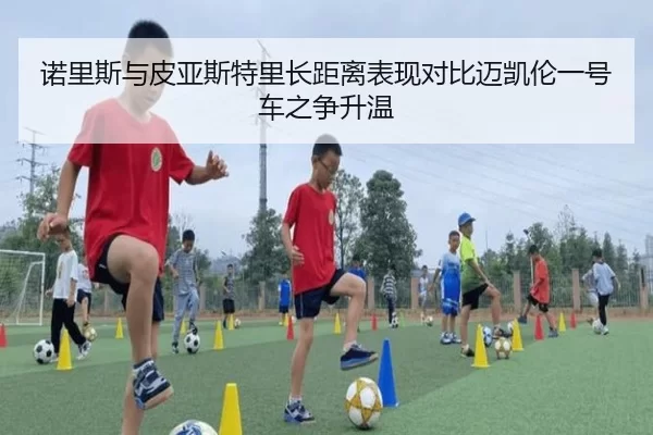 诺里斯与皮亚斯特里长距离表现对比迈凯伦一号车之争升温